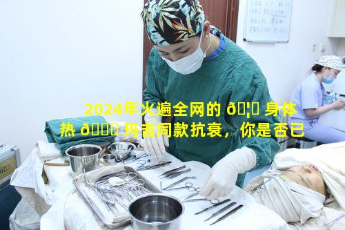 2024年火遍全网的 🦆 身体热 🍀 玛吉同款抗衰，你是否已完全get到其优势